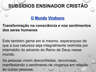 SUBSÍDIOS ENSINADOR CRISTÃO
O Mundo Vindouro
Transformação na consciência e nos sentimentos
dos seres humanos
Este também geme em si mesmo, esperançoso de
que a sua natureza seja integralmente redimida por
intermédio do advento do Reino de Deus nesse
mundo.
As pessoas vivem desconfiadas, rancorosas,
manifestando o sentimento de vingança em relação
às outras pessoas.
 