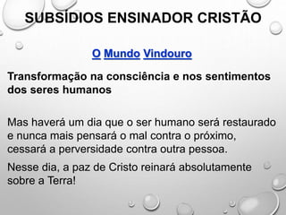 SUBSÍDIOS ENSINADOR CRISTÃO
O Mundo Vindouro
Transformação na consciência e nos sentimentos
dos seres humanos
Mas haverá um dia que o ser humano será restaurado
e nunca mais pensará o mal contra o próximo,
cessará a perversidade contra outra pessoa.
Nesse dia, a paz de Cristo reinará absolutamente
sobre a Terra!
 