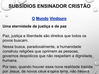 SUBSÍDIOS ENSINADOR CRISTÃO
O Mundo Vindouro
Uma eternidade de justiça e de paz
Paz, justiça e liberdade são direitos que todos os
povos buscam.
Nessa busca, paradoxalmente, a humanidade
construiu religiões que oprimem as pessoas,
governos despóticos que não respeitam a dignidade
humana.
Por isso, quando houver essa nova realidade trazida
por Jesus, de novos céus e nova terra, não haverá
 