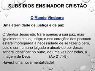 SUBSÍDIOS ENSINADOR CRISTÃO
O Mundo Vindouro
Uma eternidade de justiça e de paz
O Senhor Jesus não trará apenas a sua paz, mas
igualmente a sua justiça; e nos corações das pessoas
estará impregnada a necessidade de se fazer o bem,
pois o ser humano julgado e absolvido por Jesus
saberá identificar no outro, de uma vez por todas, a
Imagem de Deus (Ap 21.1-8).
Haverá uma nova mentalidade!
 