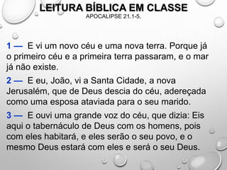 LEITURA BÍBLICA EM CLASSE
APOCALIPSE 21.1-5.
1 — E vi um novo céu e uma nova terra. Porque já
o primeiro céu e a primeira terra passaram, e o mar
já não existe.
2 — E eu, João, vi a Santa Cidade, a nova
Jerusalém, que de Deus descia do céu, adereçada
como uma esposa ataviada para o seu marido.
3 — E ouvi uma grande voz do céu, que dizia: Eis
aqui o tabernáculo de Deus com os homens, pois
com eles habitará, e eles serão o seu povo, e o
mesmo Deus estará com eles e será o seu Deus.
 