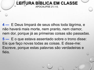 LEITURA BÍBLICA EM CLASSE
APOCALIPSE 21.1-5.
4 — E Deus limpará de seus olhos toda lágrima, e
não haverá mais morte, nem pranto, nem clamor,
nem dor, porque já as primeiras coisas são passadas.
5 — E o que estava assentado sobre o trono disse:
Eis que faço novas todas as coisas. E disse-me:
Escreve, porque estas palavras são verdadeiras e
fiéis.
 