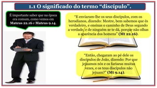 1.1 O significado do termo “discípulo”.
É importante saber que na época
era comum, como vemos em
Mateus 22.16 e Mateus 9.14.
“E enviaram-lhe os seus discípulos, com os
herodianos, dizendo: Mestre, bem sabemos que és
verdadeiro, e ensinas o caminho de Deus segundo
a verdade, e de ninguém se te dá, porque não olhas
a aparência dos homens” (Mt 22.16).
“Então, chegaram ao pé dele os
discípulos de João, dizendo: Por que
jejuamos nós e os fariseus muitas
vezes, e os teus discípulos não
jejuam?” (Mt 9.14).
 