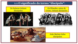 1.1 O significado do termo “discípulo”.
Os fariseus tinham
discípulos
João Batista tinha
discípulos
Os filósofos, antes de
Cristo, tinham discípulos
 