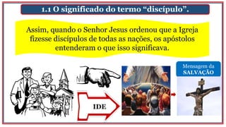 Mensagem da
SALVAÇÃO
IDE
1.1 O significado do termo “discípulo”.
Assim, quando o Senhor Jesus ordenou que a Igreja
fizesse discípulos de todas as nações, os apóstolos
entenderam o que isso significava.
 
