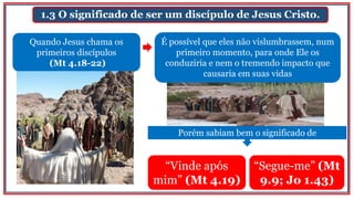 1.3 O significado de ser um discípulo de Jesus Cristo.
“Vinde após
mim” (Mt 4.19)
“Segue-me” (Mt
9.9; Jo 1.43)
Quando Jesus chama os
primeiros discípulos
(Mt 4.18-22)
É possível que eles não vislumbrassem, num
primeiro momento, para onde Ele os
conduziria e nem o tremendo impacto que
causaria em suas vidas
Porém sabiam bem o significado de
 