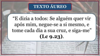 “E dizia a todos: Se alguém quer vir
após mim, negue-se a si mesmo, e
tome cada dia a sua cruz, e siga-me”
(Lc 9.23).
TEXTO ÁUREO
 