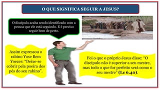 O QUE SIGNIFICA SEGUIR A JESUS?
O discípulo acaba sendo identificado com a
pessoa que ele está seguindo. E é preciso
seguir bem de perto.
Assim expressou o
rabino Yose Bem
Yoezer: “Deixe-se
cobrir pela poeira dos
pés do seu rabino”.
Foi o que o próprio Jesus disse: “O
discípulo não é superior a seu mestre,
mas todo o que for perfeito será como o
seu mestre” (Lc 6.40).
 