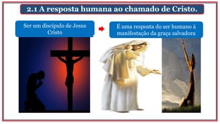 2.1 A resposta humana ao chamado de Cristo.
Ser um discípulo de Jesus
Cristo
É uma resposta do ser humano à
manifestação da graça salvadora
 