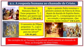 2.1. A resposta humana ao chamado de Cristo.
No caminho de
Damasco, Saulo de
Tarso perguntou: “[...]
Senhor, que queres que
eu faça? [...]” (At 9.6).
Após o apóstolo Pedro terminar o
primeiro anúncio da Palavra de Deus,
depois da descida do Espírito Santo,
aqueles que “[...] compungiram-se em
seu coração, e perguntaram...Que
faremos, varões irmãos?” (At 2.37).
O carcereiro de Filipos
perguntou: “[...] que é
necessário que eu faça
para me salvar?”
(At 16.30).
São exemplos do ser humano respondendo positivamente ao chamado de
Deus, ao Evangelho de Jesus Cristo.
 