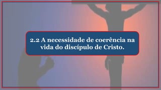 2.2 A necessidade de coerência na
vida do discípulo de Cristo.
 