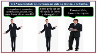 2.2 A necessidade de coerência na vida do discípulo de Cristo.
Como pode uma pessoa dizer
que tem Jesus, está em Jesus,
segue Jesus e não ser como Ele?
Como pode ser um
discípulo de Jesus
e não seguí-Lo?
É contraditório,
incoerente, engano.
 