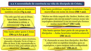 2.2 A necessidade de coerência na vida do discípulo de Cristo.
Não basta crer, pois os demônios
também creem (Tg 2.19).
Não basta profetizar, expulsar demônios e fazer
maravilhas em nome de Jesus (Mt 7.22).
“Tu crês que há um só Deus;
fazes bem. Também os
demônios o crêem, e
estremecem” (Tg 2.19).
“Muitos me dirão naquele dia: Senhor, Senhor, não
profetizamos nós em teu nome? e em teu nome não
expulsamos demônios? e em teu nome não fizemos
muitas maravilhas?” (Mt 7.22).
Não basta saber quem é Jesus
(Mc 5.7; Lc 4.41).
Não basta apenas fazer parte de um grupo de
discípulos – Judas Iscariotes também estava lá
(Mt 10.1).
“E também de muitos saíam demônios,
clamando e dizendo: Tu és o Cristo, o
Filho de Deus. E ele, repreendendo-os,
não os deixava falar, pois sabiam que ele
era o Cristo” (Lc 4.41).
“ E, chamando os seus doze discípulos, deu-lhes
poder sobre os espíritos imundos, para os
expulsarem, e para curarem toda a enfermidade
e todo o mal.” (Mt 10.1).
 