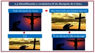2.3 Identificando a verdadeira fé do discípulo de Cristo.
Todo discípulo de Jesus Mas nem todo que declara que crê
Crê É um discípulo (Jo 2.23-24)
 