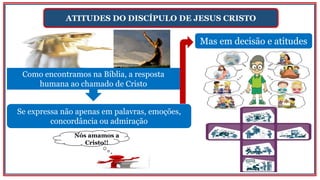 ATITUDES DO DISCÍPULO DE JESUS CRISTO
Mas em decisão e atitudes
Se expressa não apenas em palavras, emoções,
concordância ou admiração
Como encontramos na Bíblia, a resposta
humana ao chamado de Cristo
Nós amamos a
Cristo!!
 