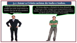 3.1 Amar a Cristo acima de tudo e todos.
O Senhor Jesus alertou sobre o
conflito que pode surgir dentro da
família caso um de seus membros
decida seguí-Lo.
De forma alguma, o discípulo de Jesus deixará de
honrar pai e mãe; cumprir seus compromissos com a
família. Deve ser um pacificador, mas sem comprometer
seu dever para com o Senhor Jesus Cristo.
 