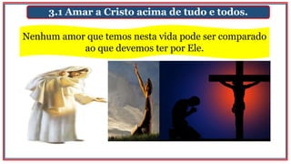 3.1 Amar a Cristo acima de tudo e todos.
Nenhum amor que temos nesta vida pode ser comparado
ao que devemos ter por Ele.
 