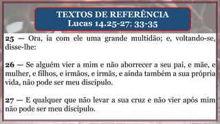 25 — Ora, ia com ele uma grande multidão; e, voltando-se,
disse-lhe:
26 — Se alguém vier a mim e não aborrecer a seu pai, e mãe, e
mulher, e filhos, e irmãos, e irmãs, e ainda também a sua própria
vida, não pode ser meu discípulo.
27 — E qualquer que não levar a sua cruz e não vier após mim
não pode ser meu discípulo.
TEXTOS DE REFERÊNCIA
Lucas 14.25-27; 33-35
 