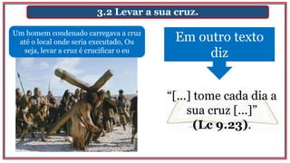 3.2 Levar a sua cruz.
Um homem condenado carregava a cruz
até o local onde seria executado, Ou
seja, levar a cruz é crucificar o eu
Em outro texto
diz
“[...] tome cada dia a
sua cruz [...]”
(Lc 9.23).
 