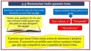 3.3 Renunciar tudo quanto tem.
Renúncia é parte do custo de viver como
discípulo na terra (Lc 14.33)
Alguns sentidos desta palavra no
grego
“Dar adeus a” “Despedir”
“Abandonar”
“Assim, pois, qualquer de vós, que
não renuncia a tudo quanto tem,
não pode ser meu discípulo”
(Lc 14.33).
É preciso que Jesus Cristo esteja acima de interesses e projetos
pessoais. É necessário prontidão para deixar qualquer relação
que não seja compatível com o caminho de Jesus Cristo.
 