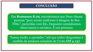 CONCLUSÃO
Em Romanos 8.29, encontramos que Deus chama
pessoas “para serem conforme à imagem de Seu
Filho”, parecidas com Ele, Enquanto caminhamos,
observamos e ouvimos. É um processo.
Temos muito a aprender, “até que todos cheguemos à
medida da estatura completa de Cristo (Ef 4.13).
 