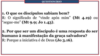 1. O que os discípulos sabiam bem?
R: O significado de “vinde após mim” (Mt 4.19) ou
“segue-me” (Mt 9.9; Jo 1.43).
2. Por que ser um discípulo é uma resposta do ser
humano à manifestação da graça salvadora?
R: Porque a iniciativa é de Deus (Jo 3.16).
QUESTIONÁRIO
 