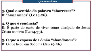 3. Qual o sentido da palavra “aborrecer”?
R: “Amar menos” (Lc 14.26).
4. O que é renúncia?
R: É parte do custo de viver como discípulo de Jesus
Cristo na terra (Lc 14.33).
5. O que a esposa de Ló não “abandonou”?
R: O que ficou em Sodoma (Gn 19.26).
QUESTIONÁRIO
 