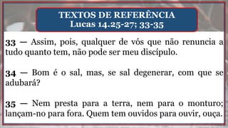 33 — Assim, pois, qualquer de vós que não renuncia a
tudo quanto tem, não pode ser meu discípulo.
34 — Bom é o sal, mas, se sal degenerar, com que se
adubará?
35 — Nem presta para a terra, nem para o monturo;
lançam-no para fora. Quem tem ouvidos para ouvir, ouça.
TEXTOS DE REFERÊNCIA
Lucas 14.25-27; 33-35
 
