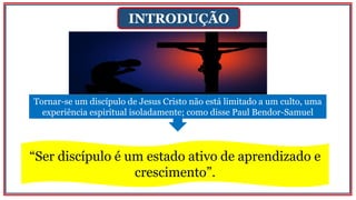 INTRODUÇÃO
Tornar-se um discípulo de Jesus Cristo não está limitado a um culto, uma
experiência espiritual isoladamente; como disse Paul Bendor-Samuel
“Ser discípulo é um estado ativo de aprendizado e
crescimento”.
 
