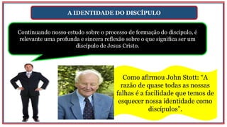 A IDENTIDADE DO DISCÍPULO
Continuando nosso estudo sobre o processo de formação do discípulo, é
relevante uma profunda e sincera reflexão sobre o que significa ser um
discípulo de Jesus Cristo.
Como afirmou John Stott: “A
razão de quase todas as nossas
falhas é a facilidade que temos de
esquecer nossa identidade como
discípulos”.
 