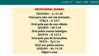 DEVOCIONAL DIÁRIO: 
SEGUNDA – Lc 22.40 
Orai para não cair em tentação. 
TERÇA – Jr 29.7 
Orai pela paz da sua cidade. 
QUARTA – Mt 5.44 
Orai pelos vossos inimigos. 
QUINTA – Sl 122.6 
Orai pela paz de Jerusalém. 
SEXTA – Tg 5.16 
Orai uns pelos outros. 
SÁBADO – Mc 14.38 
Vigiai e orai. 
L I ÇÃO 1 2 - ORAI S EM CES SAR 
 