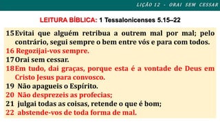 L I ÇÃO 1 2 - ORAI S EM CES SAR 
LEITURA BÍBLICA: 1 Tessalonicenses 5.15–22 
15Evitai que alguém retribua a outrem mal por mal; pelo 
contrário, segui sempre o bem entre vós e para com todos. 
16 Regozijai-vos sempre. 
17Orai sem cessar. 
18Em tudo, dai graças, porque esta é a vontade de Deus em 
Cristo Jesus para convosco. 
19 Não apagueis o Espírito. 
20 Não desprezeis as profecias; 
21 julgai todas as coisas, retende o que é bom; 
22 abstende-vos de toda forma de mal. 
 