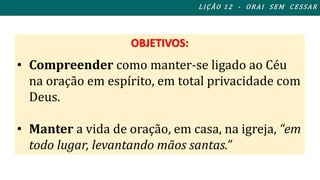 OBJETIVOS: 
L I ÇÃO 1 2 - ORAI S EM CES SAR 
• Compreender como manter-se ligado ao Céu 
na oração em espírito, em total privacidade com 
Deus. 
• Manter a vida de oração, em casa, na igreja, “em 
todo lugar, levantando mãos santas.” 
 
