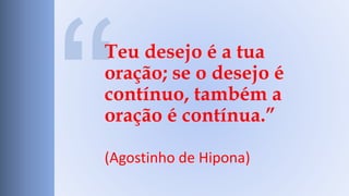 Teu desejo é a tua 
oração; se o desejo é 
contínuo, também a 
oração é contínua.” 
(Agostinho de Hipona) 
 