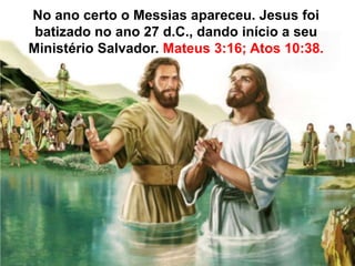 No ano certo o Messias apareceu. Jesus foi 
batizado no ano 27 d.C., dando início a seu 
Ministério Salvador. Mateus 3:16; Atos 10:38. 
 