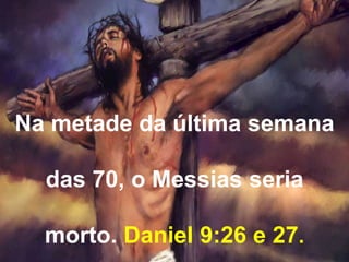 Na metade da última semana 
das 70, o Messias seria 
morto. Daniel 9:26 e 27. 
 