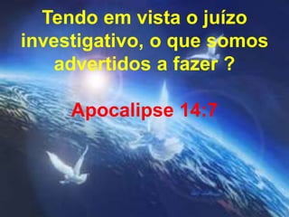 Tendo em vista o juízo 
investigativo, o que somos 
advertidos a fazer ? 
Apocalipse 14:7 
 