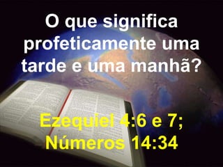 O que significa 
profeticamente uma 
tarde e uma manhã? 
Ezequiel 4:6 e 7; 
Números 14:34 
 