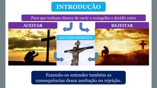 Para que tenham chance de ouvir o evangelho e decidir entre
INTRODUÇÃO
ACEITAR REJEITAR
SALVAÇÃO OFERECIDA
Fazendo-os entender também as
consequências dessa aceitação ou rejeição.
 