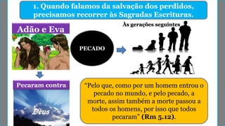 1. Quando falamos da salvação dos perdidos,
precisamos recorrer às Sagradas Escrituras.
Adão e Eva
Pecaram contra
PECADO
Às gerações seguintes
“Pelo que, como por um homem entrou o
pecado no mundo, e pelo pecado, a
morte, assim também a morte passou a
todos os homens, por isso que todos
pecaram” (Rm 5.12).
 