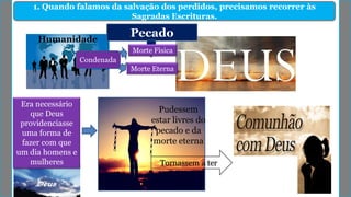 1. Quando falamos da salvação dos perdidos, precisamos recorrer às
Sagradas Escrituras.
Pudessem
estar livres do
pecado e da
morte eterna
Era necessário
que Deus
providenciasse
uma forma de
fazer com que
um dia homens e
mulheres Tornassem a ter
Humanidade
Pecado
Morte Física
Morte Eterna
Condenada
 