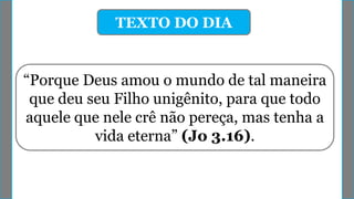 TEXTO DO DIA
“Porque Deus amou o mundo de tal maneira
que deu seu Filho unigênito, para que todo
aquele que nele crê não pereça, mas tenha a
vida eterna” (Jo 3.16).
 