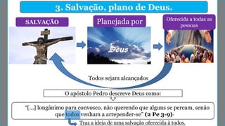 3. Salvação, plano de Deus.
SALVAÇÃO Planejada por Oferecida a todas as
pessoas
Todos sejam alcançados
“[...] longânimo para convosco. não querendo que alguns se percam, senão
que todos venham a arrepender-se” (2 Pe 3-9)·
O apóstolo Pedro descreve Deus como:
Traz a ideia de uma salvação oferecida à todos.
 