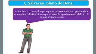 3. Salvação, plano de Deus.
Anunciamos o evangelho para que as pessoas tenham a oportunidade
de escolher o destino eterno que as aguarda após terem decidido se vão
ou não aceitar a Jesus.
 