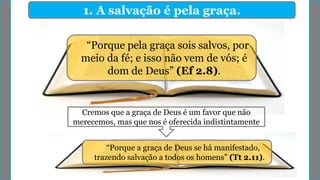 1. A salvação é pela graça.
“Porque pela graça sois salvos, por
meio da fé; e isso não vem de vós; é
dom de Deus” (Ef 2.8).
Cremos que a graça de Deus é um favor que não
merecemos, mas que nos é oferecida indistintamente
“Porque a graça de Deus se há manifestado,
trazendo salvação a todos os homens” (Tt 2.11).
 