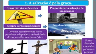 1. A salvação é pela graça.
Obras não são suficientes Proporcionar a salvação de
um pecador
Sempre serão insuficientes Para alcançar os padrões de
escolheu mostrar a nós
Devemos reconhecer que somos
pecadores e depender da misericórdia
divina, manifesta em Jesus Cristo.
Nossas
obras são
maculadas
por nossos
pecados.
 