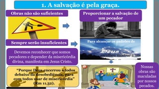 1. A salvação é pela graça.
Obras não são suficientes Proporcionar a salvação de
um pecador
Sempre serão insuficientes Para alcançar os padrões de
escolheu mostrar a nós
Devemos reconhecer que somos
pecadores e depender da misericórdia
divina, manifesta em Jesus Cristo.
Nossas
obras são
maculadas
por nossos
pecados.
“Porque Deus encerrou a todos
debaixo da desobediência, para
com todos usar de misericórdia”
(Rm 11.32).
 