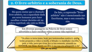 2. O livre-arbítrio e a soberania de Deus.
Há quem ensine que o chamado
livre-arbítrio, ou a capacidade dada
aos seres humanos para fazer
escolhas e tomar decisões até na
esfera espiritual, não está na Bíblia.
Em diversas passagens na Palavra de Deus somos
advertidos a fazer escolhas sobre a nossa vida espiritual
“Os céus e a terra tomo, hoje, por testemunhas contra ti, que te
tenho proposto a vida e a morte, a bênção e a maldição: escolhe,
pois, a vida, para que vivas, tu e a tua semente, amando ao
SENHOR, teu Deus, dando ouvidos à sua voz e te achegando a ele”
(Dt 30.19.20a).
De fato, a expressão "livre-
arbítrio" não é mencionada nas
Escrituras, mas o seu conceito
sim.
 