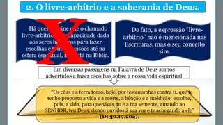 2. O livre-arbítrio e a soberania de Deus.
Há quem ensine que o chamado
livre-arbítrio, ou a capacidade dada
aos seres humanos para fazer
escolhas e tomar decisões até na
esfera espiritual, não está na Bíblia.
Em diversas passagens na Palavra de Deus somos
advertidos a fazer escolhas sobre a nossa vida espiritual
“Os céus e a terra tomo, hoje, por testemunhas contra ti, que te
tenho proposto a vida e a morte, a bênção e a maldição: escolhe,
pois, a vida, para que vivas, tu e a tua semente, amando ao
SENHOR, teu Deus, dando ouvidos à sua voz e te achegando a ele”
(Dt 30.19.20a).
De fato, a expressão "livre-
arbítrio" não é mencionada nas
Escrituras, mas o seu conceito
sim.
 