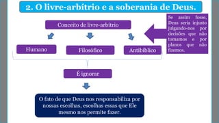 2. O livre-arbítrio e a soberania de Deus.
Conceito de livre-arbítrio
FilosóficoHumano Antibíblico
O fato de que Deus nos responsabiliza por
nossas escolhas, escolhas essas que Ele
mesmo nos permite fazer.
É ignorar
Se assim fosse,
Deus seria injusto
julgando-nos por
decisões que não
tomamos e por
planos que não
fizemos.
 